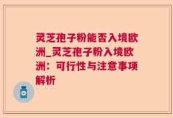 灵芝孢子粉能否入境欧洲_灵芝孢子粉入境欧洲：可行性与注意事项解析