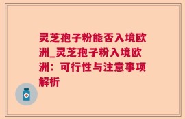 灵芝孢子粉能否入境欧洲_灵芝孢子粉入境欧洲：可行性与注意事项解析