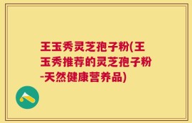 王玉秀灵芝孢子粉(王玉秀推荐的灵芝孢子粉-天然健康营养品)