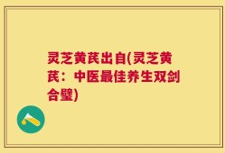 灵芝黄芪出自(灵芝黄芪：中医最佳养生双剑合璧)