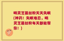 喝灵芝菌丝粉天天失眠(神药！失眠难忍，喝灵芝菌丝粉每天都能帮你！)