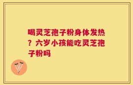 喝灵芝孢子粉身体发热？六岁小孩能吃灵芝孢子粉吗