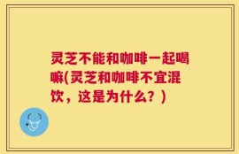 灵芝不能和咖啡一起喝嘛(灵芝和咖啡不宜混饮，这是为什么？)