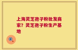 上海灵芝孢子粉批发商家？灵芝孢子粉生产基地
