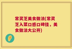 常灵芝美食做法(常灵芝入菜口感口碑佳，美食做法大公开)