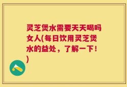 灵芝煲水需要天天喝吗女人(每日饮用灵芝煲水的益处，了解一下！)