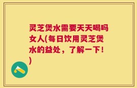 灵芝煲水需要天天喝吗女人(每日饮用灵芝煲水的益处，了解一下！)