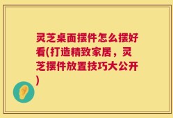 灵芝桌面摆件怎么摆好看(打造精致家居，灵芝摆件放置技巧大公开)