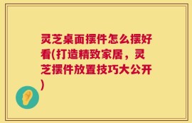 灵芝桌面摆件怎么摆好看(打造精致家居，灵芝摆件放置技巧大公开)