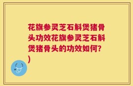 花旗参灵芝石斛煲猪骨头功效花旗参灵芝石斛煲猪骨头的功效如何？)