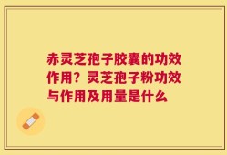 赤灵芝孢子胶囊的功效作用？灵芝孢子粉功效与作用及用量是什么