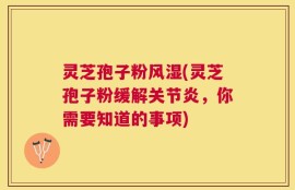 灵芝孢子粉风湿(灵芝孢子粉缓解关节炎，你需要知道的事项)