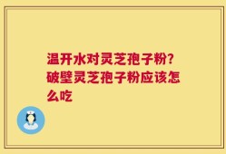 温开水对灵芝孢子粉？破壁灵芝孢子粉应该怎么吃