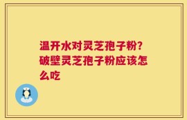 温开水对灵芝孢子粉？破壁灵芝孢子粉应该怎么吃