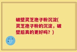 破壁灵芝孢子粉沉淀(灵芝孢子粉的沉淀，破壁后真的更好吗？)