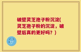 破壁灵芝孢子粉沉淀(灵芝孢子粉的沉淀，破壁后真的更好吗？)
