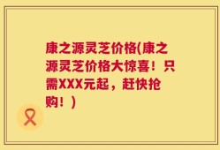 康之源灵芝价格(康之源灵芝价格大惊喜！只需XXX元起，赶快抢购！)