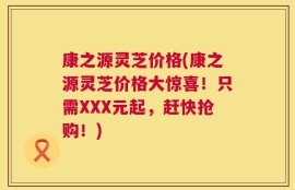 康之源灵芝价格(康之源灵芝价格大惊喜！只需XXX元起，赶快抢购！)