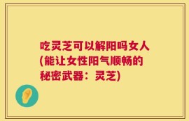 吃灵芝可以解阳吗女人(能让女性阳气顺畅的秘密武器：灵芝)