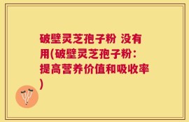 破壁灵芝孢子粉 没有用(破壁灵芝孢子粉：提高营养价值和吸收率)