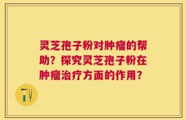 灵芝孢子粉对肿瘤的帮助？探究灵芝孢子粉在肿瘤治疗方面的作用？