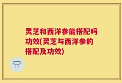 灵芝和西洋参能搭配吗功效(灵芝与西洋参的搭配及功效)