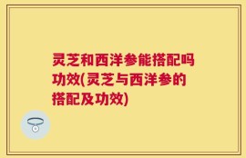 灵芝和西洋参能搭配吗功效(灵芝与西洋参的搭配及功效)