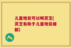 儿童地贫可以喝灵芝(灵芝有助于儿童地贫缓解)