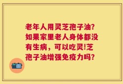 老年人用灵芝孢子油？如果家里老人身体都没有生病，可以吃灵!芝孢子油增强免疫力吗？