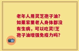 老年人用灵芝孢子油？如果家里老人身体都没有生病，可以吃灵!芝孢子油增强免疫力吗？