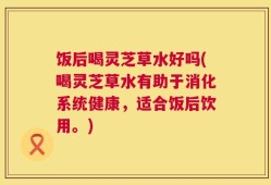 饭后喝灵芝草水好吗(喝灵芝草水有助于消化系统健康，适合饭后饮用。)