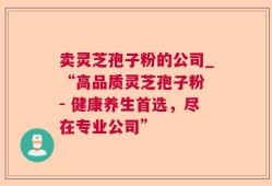 卖灵芝孢子粉的公司_“高品质灵芝孢子粉 - 健康养生首选，尽在专业公司”