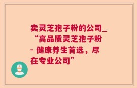 卖灵芝孢子粉的公司_“高品质灵芝孢子粉 - 健康养生首选，尽在专业公司”