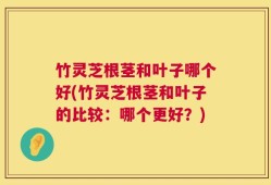 竹灵芝根茎和叶子哪个好(竹灵芝根茎和叶子的比较：哪个更好？)
