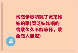 伤感情歌听哭了灵芝妹妹的歌(灵芝妹妹唱的情歌久久不能忘怀，歌曲感人至深)