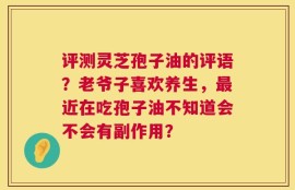 评测灵芝孢子油的评语？老爷子喜欢养生，最近在吃孢子油不知道会不会有副作用？