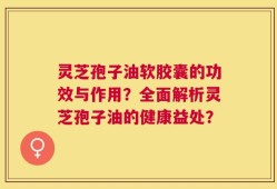 灵芝孢子油软胶囊的功效与作用？全面解析灵芝孢子油的健康益处？