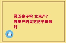 灵芝孢子粉 北京产？哪里产的灵芝孢子粉最好