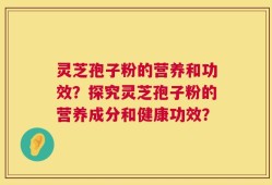 灵芝孢子粉的营养和功效？探究灵芝孢子粉的营养成分和健康功效？