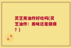 灵芝用油炸好吃吗(灵芝油炸：美味还是健康？)