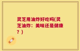 灵芝用油炸好吃吗(灵芝油炸：美味还是健康？)