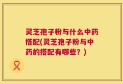 灵芝孢子粉与什么中药搭配(灵芝孢子粉与中药的搭配有哪些？)