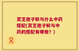 灵芝孢子粉与什么中药搭配(灵芝孢子粉与中药的搭配有哪些？)