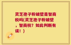 灵芝孢子粉破壁是智商税吗(灵芝孢子粉破壁，智商税？如此判断有误！)