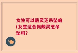 女生可以戴灵芝吊坠嘛(女生适合佩戴灵芝吊坠吗？