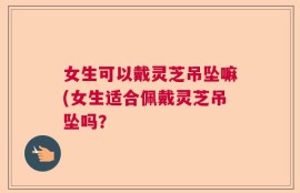 女生可以戴灵芝吊坠嘛(女生适合佩戴灵芝吊坠吗？
