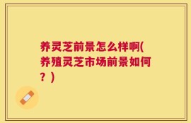 养灵芝前景怎么样啊(养殖灵芝市场前景如何？)