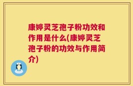 康婷灵芝孢子粉功效和作用是什么(康婷灵芝孢子粉的功效与作用简介)