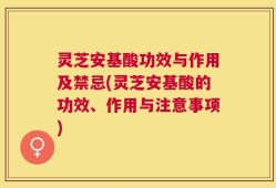 灵芝安基酸功效与作用及禁忌(灵芝安基酸的功效、作用与注意事项)