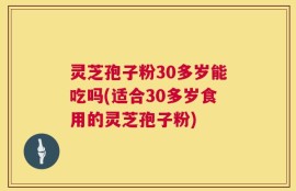 灵芝孢子粉30多岁能吃吗(适合30多岁食用的灵芝孢子粉)
